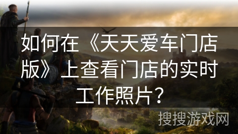 如何在《天天爱车门店版》上查看门店的实时工作照片? 如何在《天天爱车门店版》上查看门店的实时工作照片?