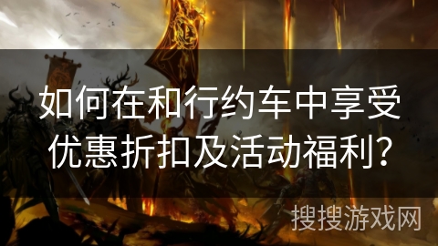 如何在和行约车中享受优惠折扣及活动福利? 如何在和行约车中享受优惠折扣及活动福利?