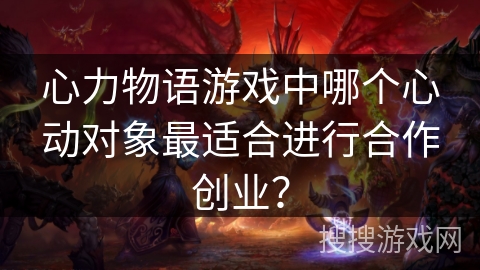 心力物语游戏中哪个心动对象最适合进行合作创业? 心力物语游戏中哪个心动对象最适合进行合作创业?