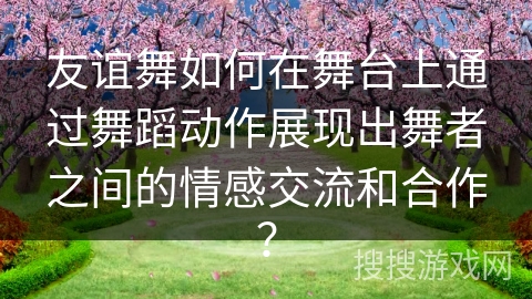 友谊舞如何在舞台上通过舞蹈动作展现出舞者之间的情感交流和合作？
