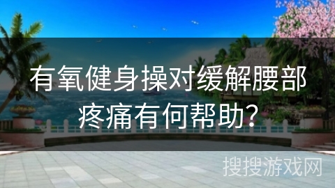 有氧健身操对缓解腰部疼痛有何帮助？
