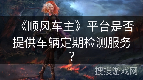《顺风车主》平台是否提供车辆定期检测服务? 《顺风车主》平台是否提供车辆定期检测服务?
