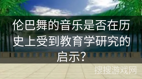 伦巴舞的音乐是否在历史上受到教育学研究的启示？