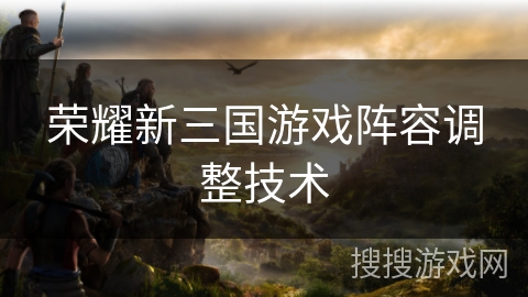 荣耀新三国游戏阵容调整技术