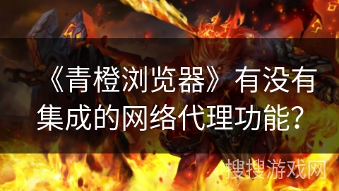 《青橙浏览器》有没有集成的网络代理功能？