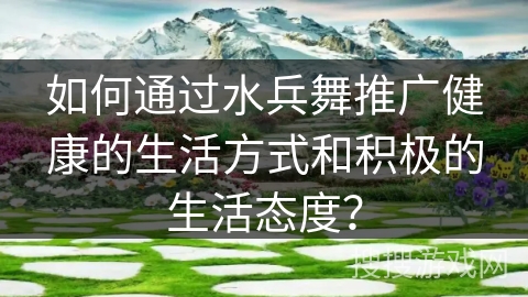 如何通过水兵舞推广健康的生活方式和积极的生活态度？