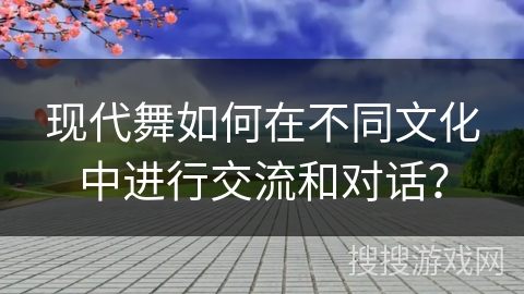 现代舞如何在不同文化中进行交流和对话？