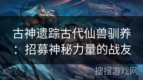 古神遗踪古代仙兽驯养：招募神秘力量的战友