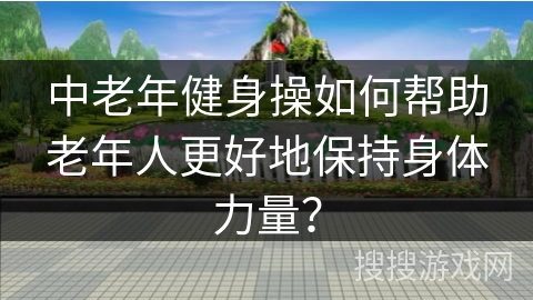 中老年健身操如何帮助老年人更好地保持身体力量？