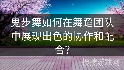 鬼步舞如何在舞蹈团队中展现出色的协作和配合？