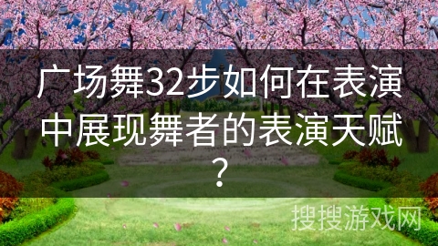 广场舞32步如何在表演中展现舞者的表演天赋？
