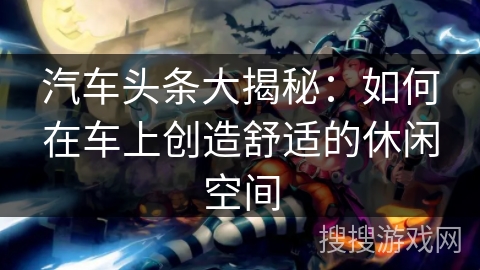 汽车头条大揭秘:如何在车上创造舒适的休闲空间 汽车头条大揭秘:如何在车上创造舒适的休闲空间