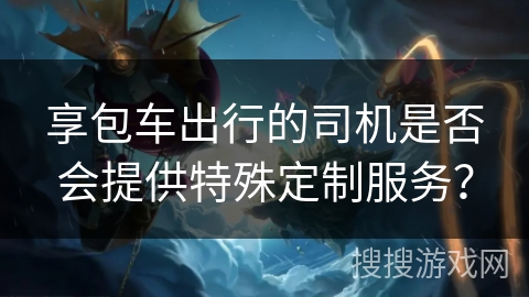 享包车出行的司机是否会提供特殊定制服务？