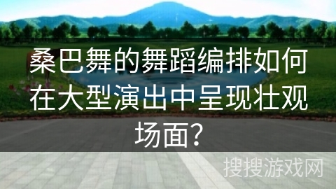 桑巴舞的舞蹈编排如何在大型演出中呈现壮观场面？