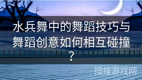 水兵舞中的舞蹈技巧与舞蹈创意如何相互碰撞？