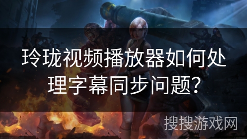 玲珑视频播放器如何处理字幕同步问题? 玲珑视频播放器如何处理字幕同步问题?