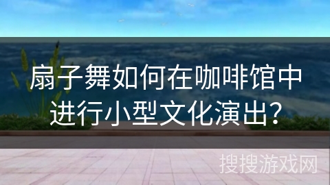 扇子舞如何在咖啡馆中进行小型文化演出？