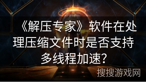 《解压专家》软件在处理压缩文件时是否支持多线程加速? 《解压专家》软件在处理压缩文件时是否支持多线程加速?