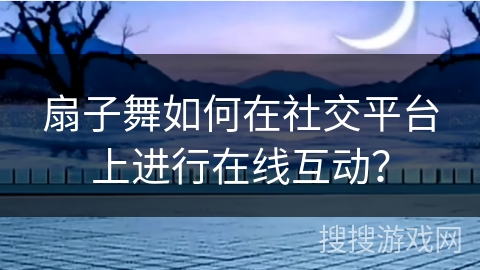 扇子舞如何在社交平台上进行在线互动？