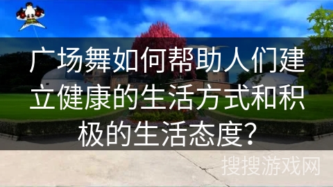 广场舞如何帮助人们建立健康的生活方式和积极的生活态度？