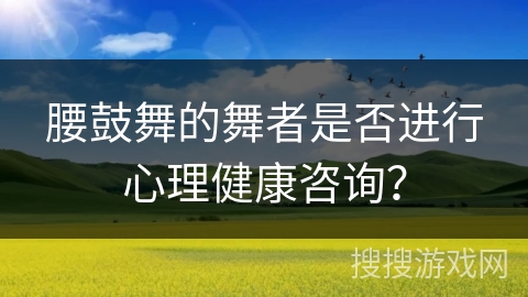 腰鼓舞的舞者是否进行心理健康咨询？