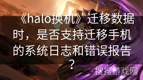 《halo换机》迁移数据时，是否支持迁移手机的系统日志和错误报告？