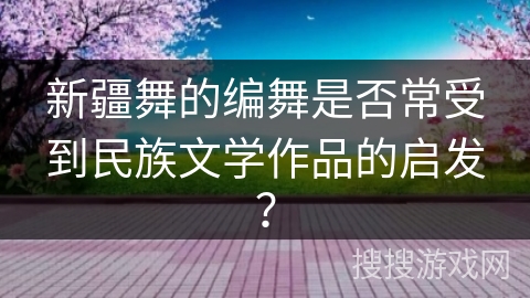 新疆舞的编舞是否常受到民族文学作品的启发？