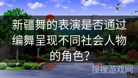 新疆舞的表演是否通过编舞呈现不同社会人物的角色？