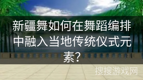 新疆舞如何在舞蹈编排中融入当地传统仪式元素？