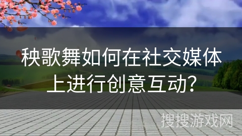 秧歌舞如何在社交媒体上进行创意互动？