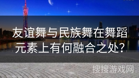 友谊舞与民族舞在舞蹈元素上有何融合之处？