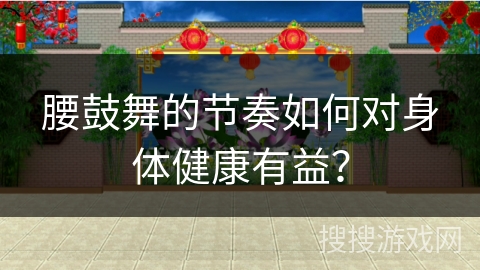 腰鼓舞的节奏如何对身体健康有益？