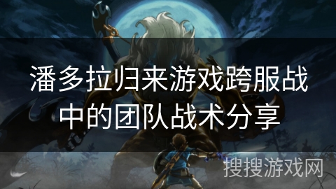 潘多拉归来游戏跨服战中的团队战术分享 潘多拉归来游戏跨服战中的团队战术分享