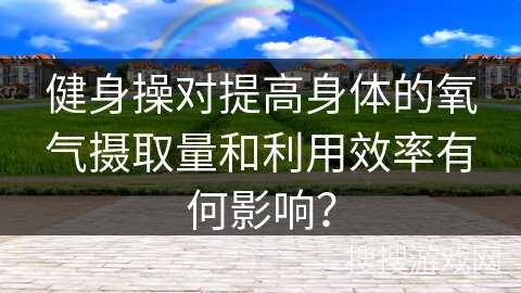 健身操对提高身体的氧气摄取量和利用效率有何影响？
