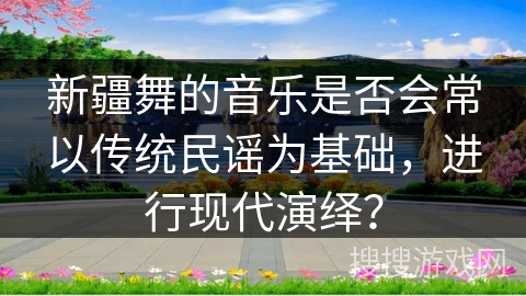新疆舞的音乐是否会常以传统民谣为基础，进行现代演绎？