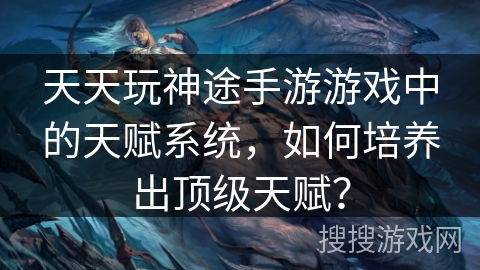 天天玩神途手游游戏中的天赋系统，如何培养出顶级天赋？