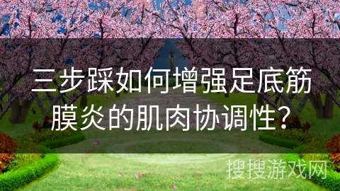 三步踩如何增强足底筋膜炎的肌肉协调性？