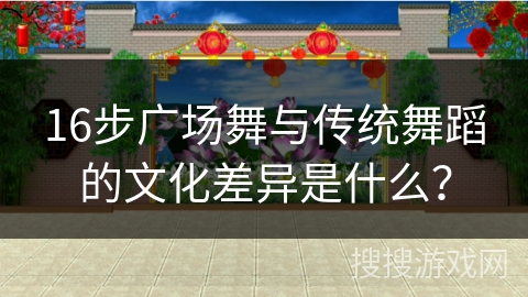 16步广场舞与传统舞蹈的文化差异是什么？