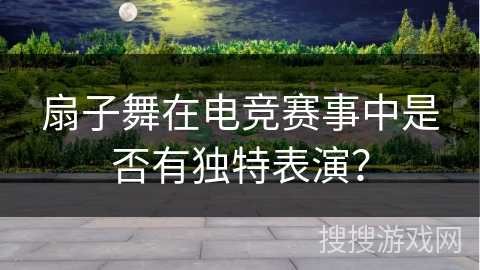 扇子舞在电竞赛事中是否有独特表演？