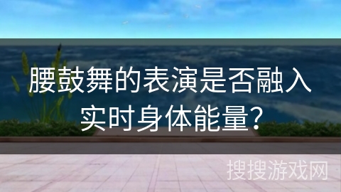 腰鼓舞的表演是否融入实时身体能量？
