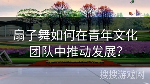 扇子舞如何在青年文化团队中推动发展？