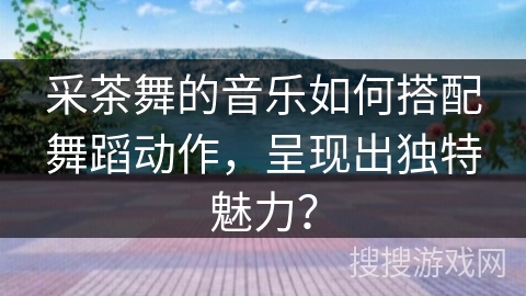 采茶舞的音乐如何搭配舞蹈动作，呈现出独特魅力？