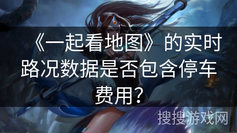 《一起看地图》的实时路况数据是否包含停车费用? 《一起看地图》的实时路况数据是否包含停车费用?