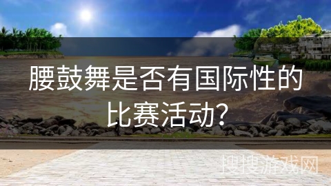 腰鼓舞是否有国际性的比赛活动？
