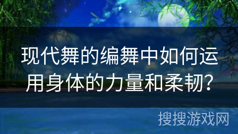 现代舞的编舞中如何运用身体的力量和柔韧? 现代舞的编舞中如何运用身体的力量和柔韧?