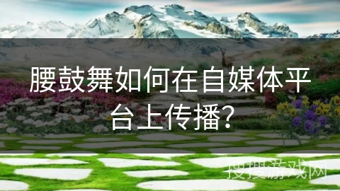 腰鼓舞如何在自媒体平台上传播？