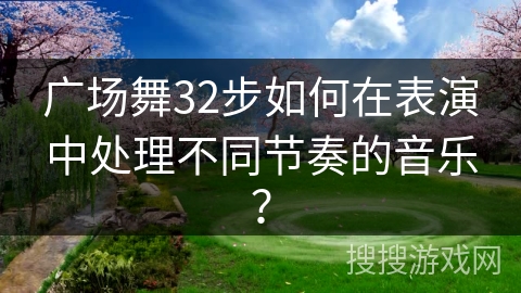 广场舞32步如何在表演中处理不同节奏的音乐？