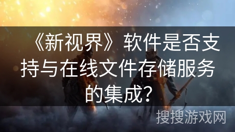 《新视界》软件是否支持与在线文件存储服务的集成? 《新视界》软件是否支持与在线文件存储服务的集成?