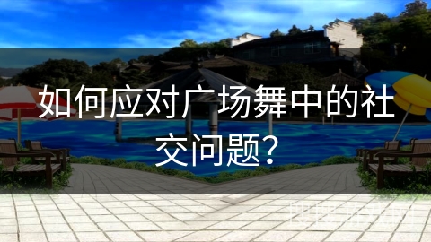 如何应对广场舞中的社交问题？