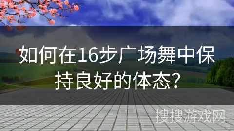 如何在16步广场舞中保持良好的体态? 如何在16步广场舞中保持良好的体态?